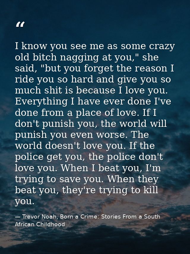 I know you see me as some crazy old bitch nagging at you," she said, "but you forget the reason I ride you so hard and g — Trevor Noah, Born a Crime: Stories From a South African Childhood