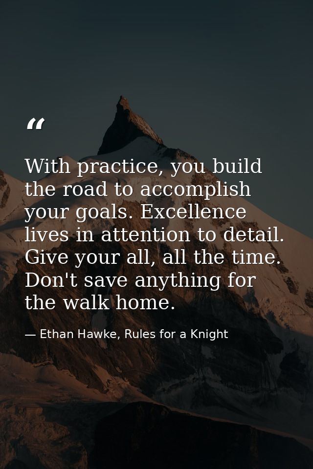 With practice, you build the road to accomplish your goals. Excellence lives in attention to detail. Give your all, all  — Ethan Hawke, Rules for a Knight