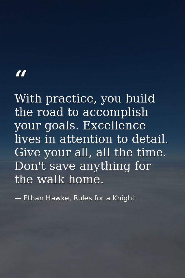 With practice, you build the road to accomplish your goals. Excellence lives in attention to detail. Give your all, all  — Ethan Hawke, Rules for a Knight