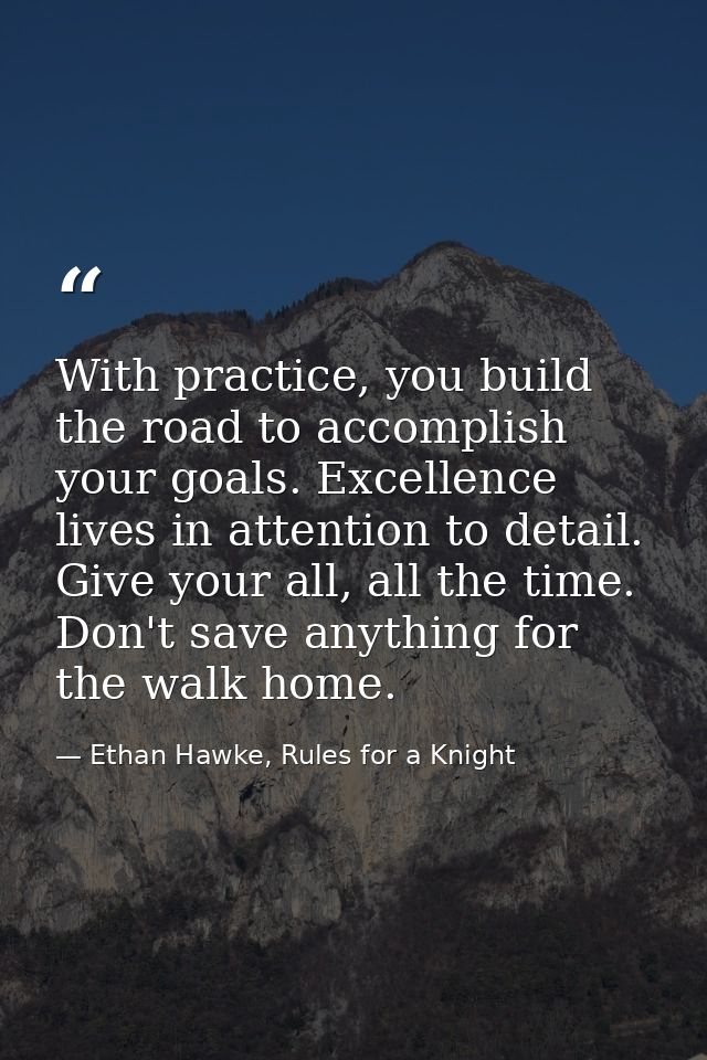 With practice, you build the road to accomplish your goals. Excellence lives in attention to detail. Give your all, all  — Ethan Hawke, Rules for a Knight