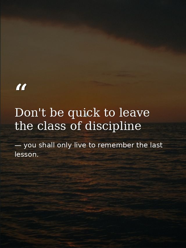Don't be quick to leave the class of discipline — you shall only live to remember the last lesson.