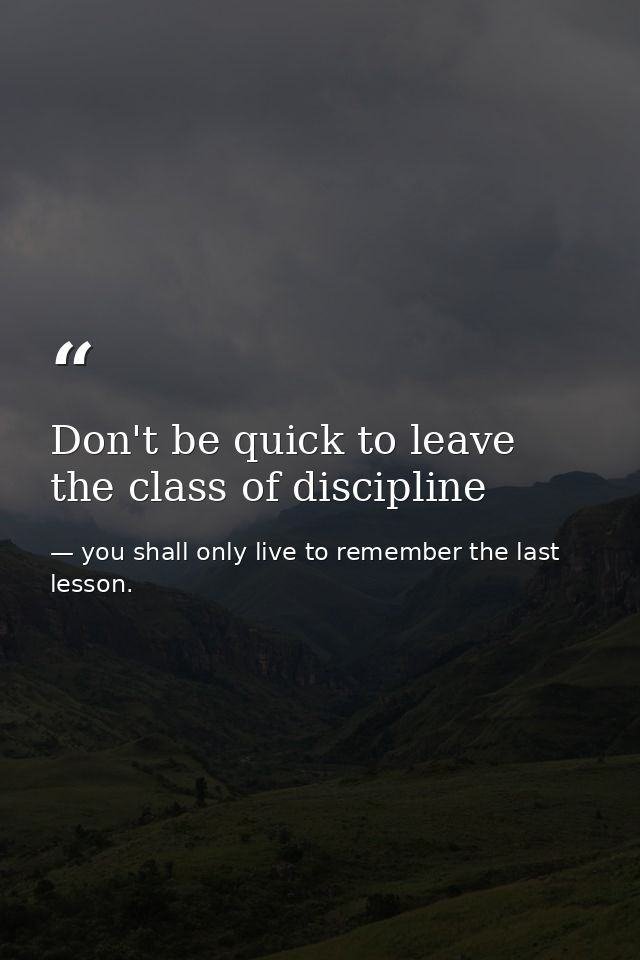 Don't be quick to leave the class of discipline — you shall only live to remember the last lesson.