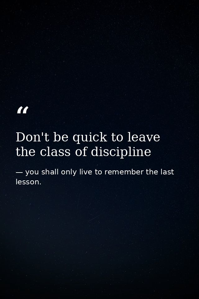 Don't be quick to leave the class of discipline — you shall only live to remember the last lesson.