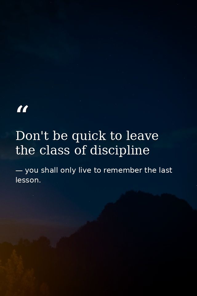 Don't be quick to leave the class of discipline — you shall only live to remember the last lesson.