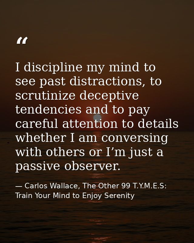 I discipline my mind to see past distractions, to scrutinize deceptive tendencies and to pay careful attention to detail — Carlos Wallace, The Other 99 T.Y.M.E.S: Train Your Mind to Enjoy Serenity