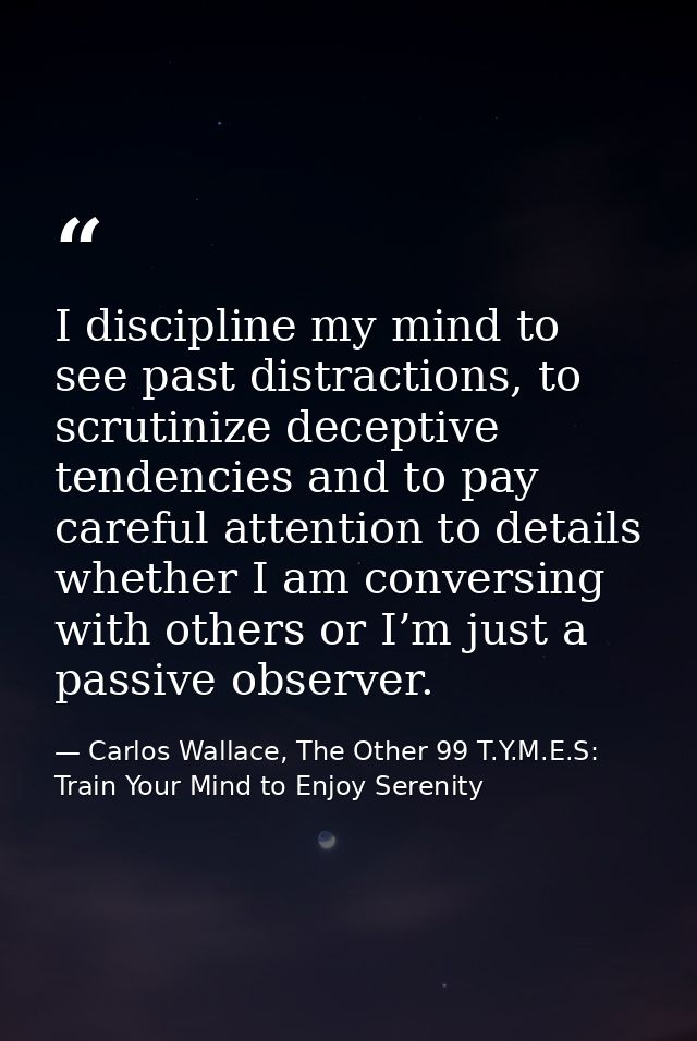 I discipline my mind to see past distractions, to scrutinize deceptive tendencies and to pay careful attention to detail — Carlos Wallace, The Other 99 T.Y.M.E.S: Train Your Mind to Enjoy Serenity