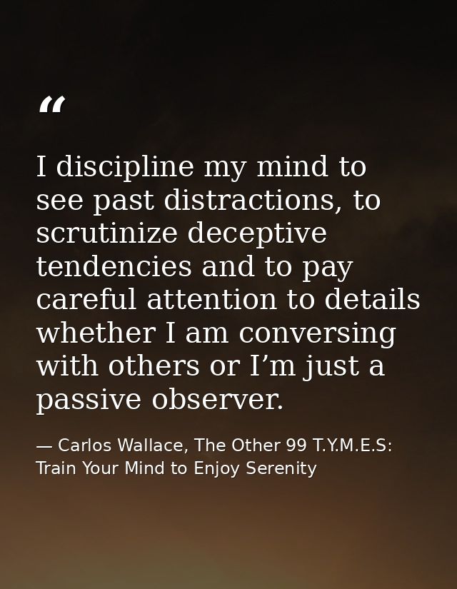 I discipline my mind to see past distractions, to scrutinize deceptive tendencies and to pay careful attention to detail — Carlos Wallace, The Other 99 T.Y.M.E.S: Train Your Mind to Enjoy Serenity