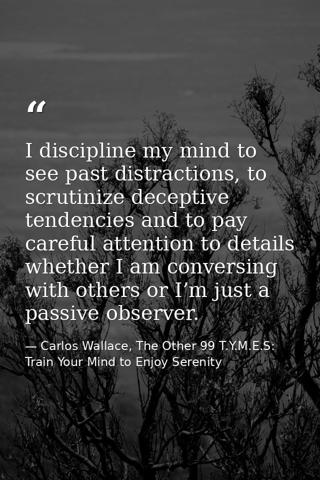 I discipline my mind to see past distractions, to scrutinize deceptive tendencies and to pay careful attention to detail — Carlos Wallace, The Other 99 T.Y.M.E.S: Train Your Mind to Enjoy Serenity
