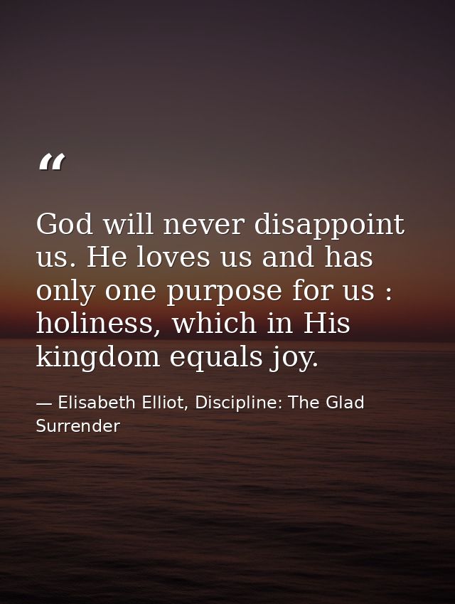 God will never disappoint us. He loves us and has only one purpose for us : holiness, which in His kingdom equals joy. — Elisabeth Elliot, Discipline: The Glad Surrender