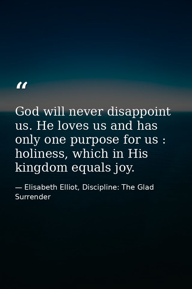 God will never disappoint us. He loves us and has only one purpose for us : holiness, which in His kingdom equals joy. — Elisabeth Elliot, Discipline: The Glad Surrender