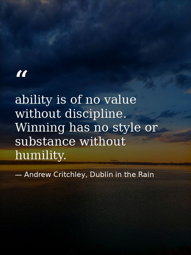 ability is of no value without discipline. Winning has no style or substance without humility. — Andrew Critchley, Dublin in the Rain