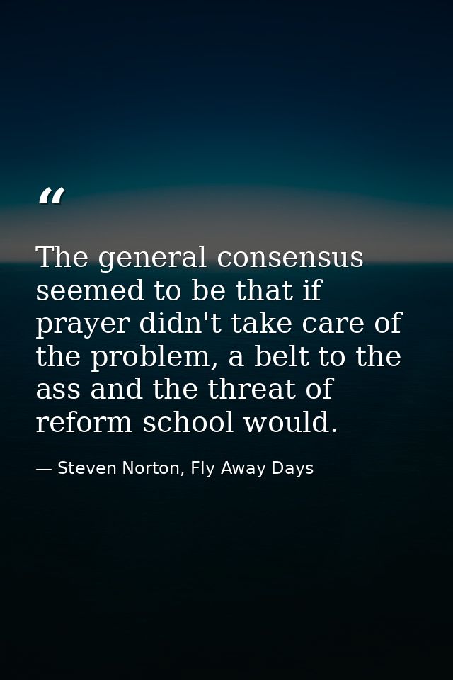 The general consensus seemed to be that if prayer didn't take care of the problem, a belt to the ass and the threat of r — Steven Norton, Fly Away Days