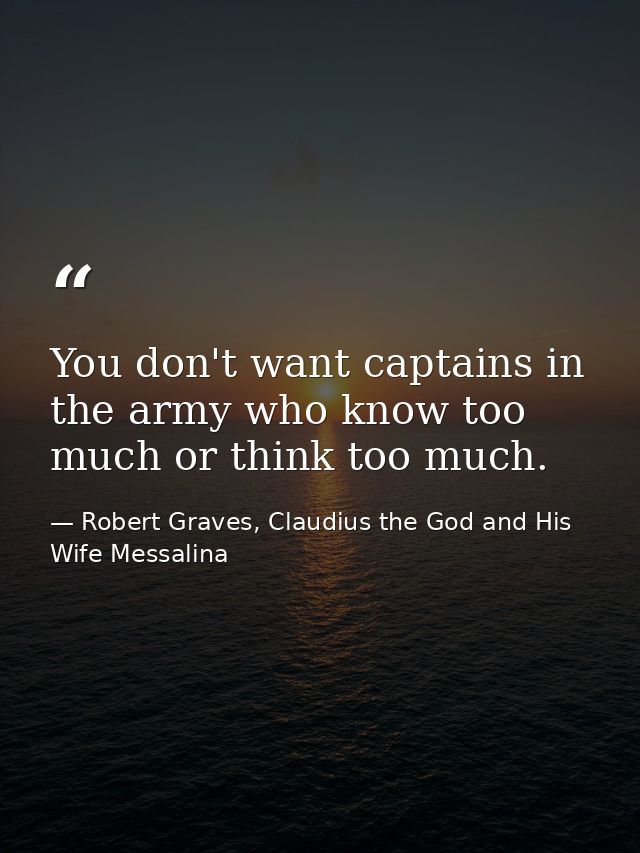 You don't want captains in the army who know too much or think too much. — Robert Graves, Claudius the God and His Wife Messalina