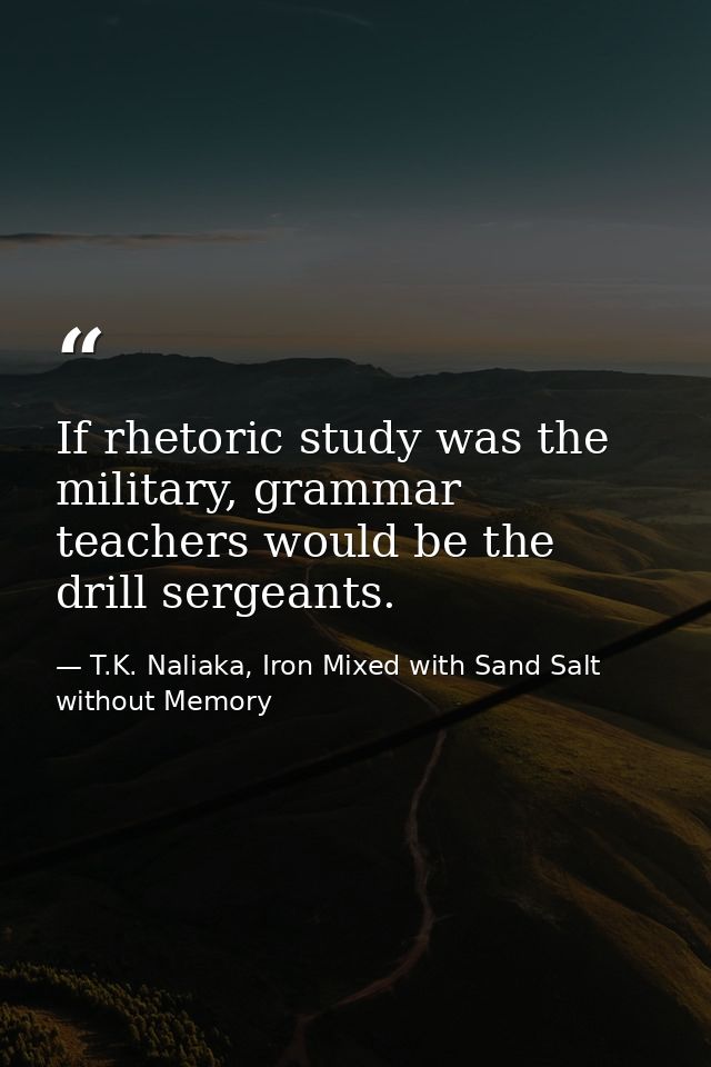 If rhetoric study was the military, grammar teachers would be the drill sergeants. — T.K. Naliaka, Iron Mixed with Sand Salt without Memory