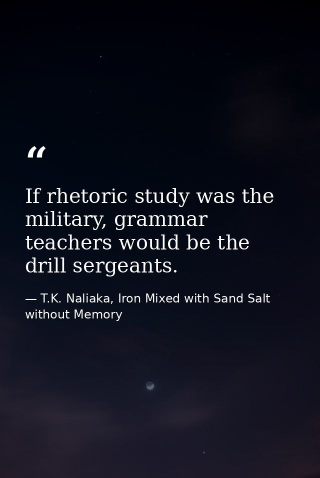 If rhetoric study was the military, grammar teachers would be the drill sergeants. — T.K. Naliaka, Iron Mixed with Sand Salt without Memory
