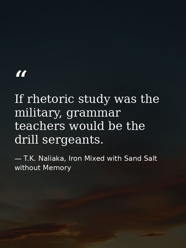 If rhetoric study was the military, grammar teachers would be the drill sergeants. — T.K. Naliaka, Iron Mixed with Sand Salt without Memory