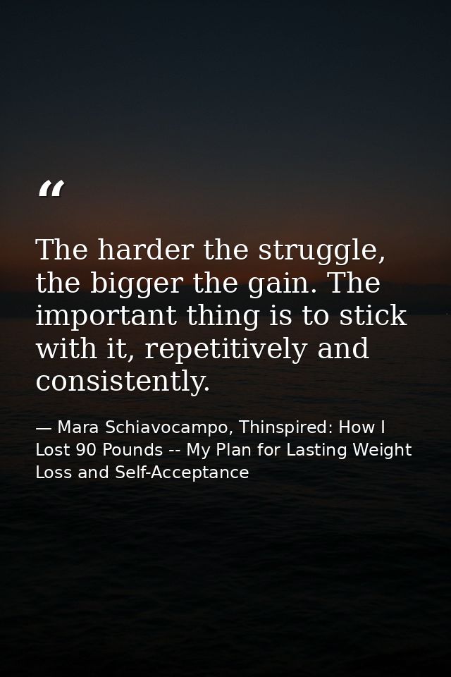 The harder the struggle, the bigger the gain. The important thing is to stick with it, repetitively and consistently. — Mara Schiavocampo, Thinspired: How I Lost 90 Pounds -- My Plan for Lasting Weight Loss and Self-Acceptance