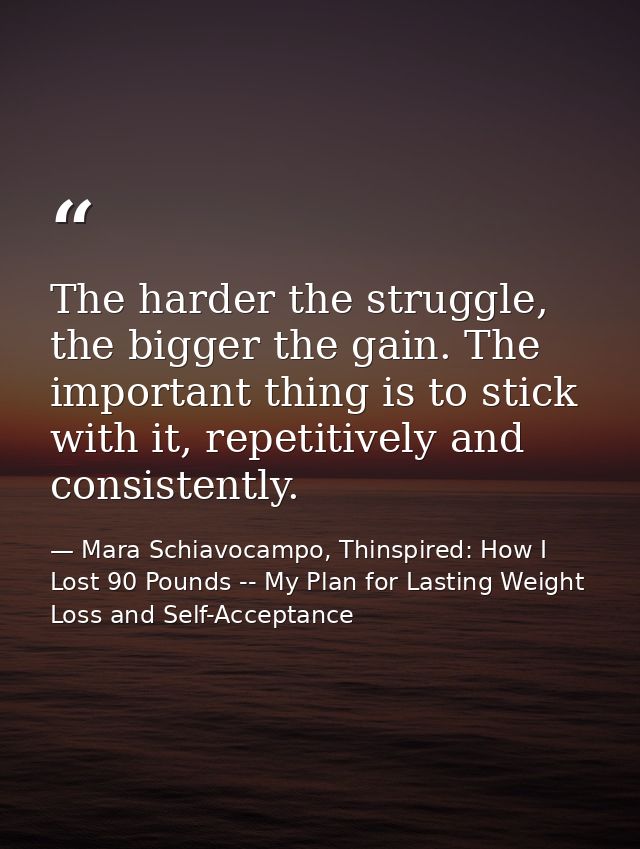 The harder the struggle, the bigger the gain. The important thing is to stick with it, repetitively and consistently. — Mara Schiavocampo, Thinspired: How I Lost 90 Pounds -- My Plan for Lasting Weight Loss and Self-Acceptance