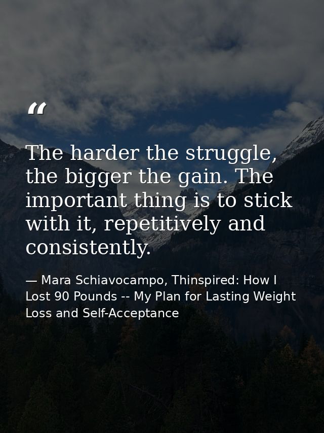 The harder the struggle, the bigger the gain. The important thing is to stick with it, repetitively and consistently. — Mara Schiavocampo, Thinspired: How I Lost 90 Pounds -- My Plan for Lasting Weight Loss and Self-Acceptance