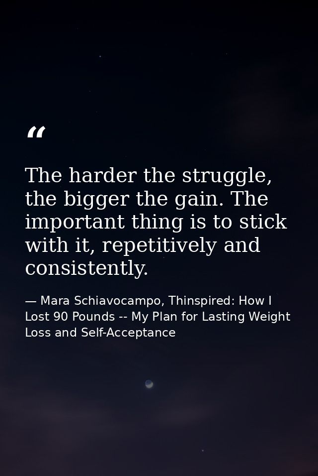 The harder the struggle, the bigger the gain. The important thing is to stick with it, repetitively and consistently. — Mara Schiavocampo, Thinspired: How I Lost 90 Pounds -- My Plan for Lasting Weight Loss and Self-Acceptance