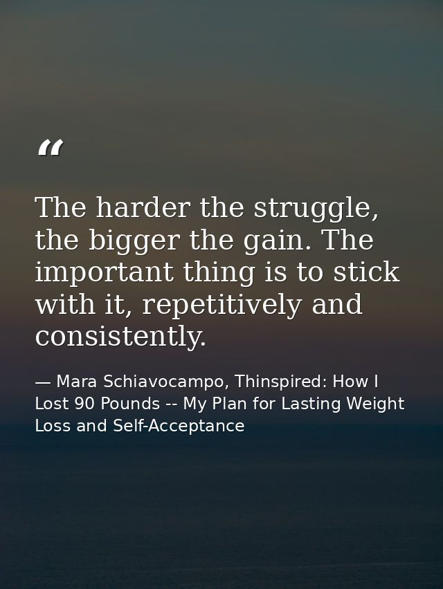 The harder the struggle, the bigger the gain. The important thing is to stick with it, repetitively and consistently. — Mara Schiavocampo, Thinspired: How I Lost 90 Pounds -- My Plan for Lasting Weight Loss and Self-Acceptance
