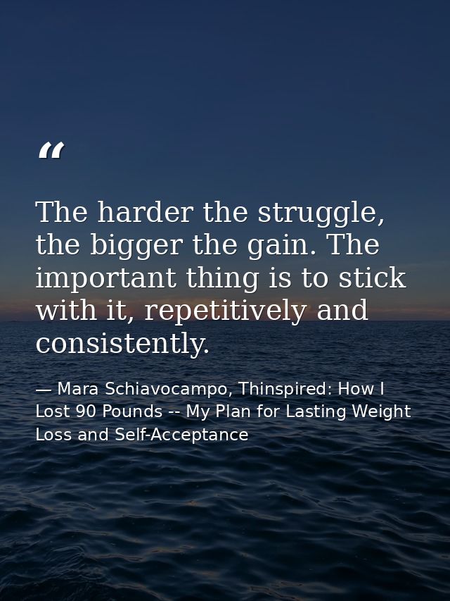 The harder the struggle, the bigger the gain. The important thing is to stick with it, repetitively and consistently. — Mara Schiavocampo, Thinspired: How I Lost 90 Pounds -- My Plan for Lasting Weight Loss and Self-Acceptance