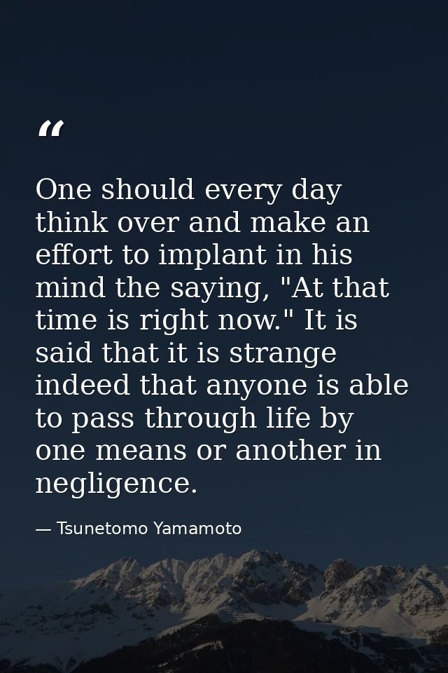 One should every day think over and make an effort to implant in his mind the saying, "At that time is right now." It is — Tsunetomo Yamamoto