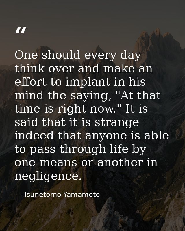 One should every day think over and make an effort to implant in his mind the saying, "At that time is right now." It is — Tsunetomo Yamamoto
