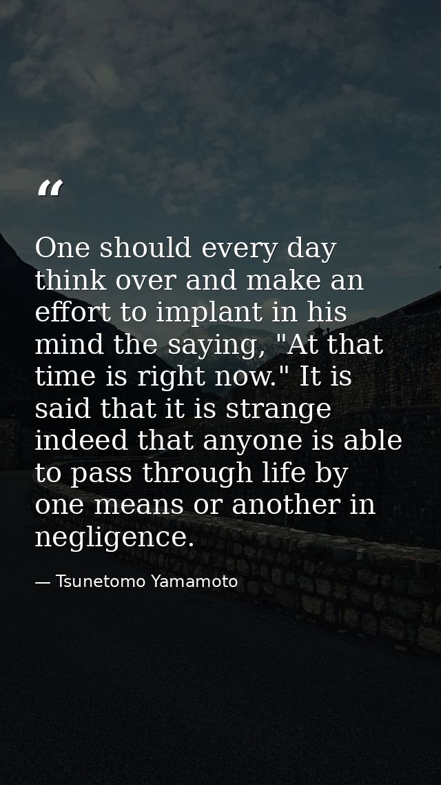 One should every day think over and make an effort to implant in his mind the saying, "At that time is right now." It is — Tsunetomo Yamamoto