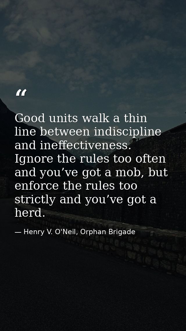Good units walk a thin line between indiscipline and ineffectiveness. Ignore the rules too often and you’ve got a mob, b — Henry V. O'Neil, Orphan Brigade