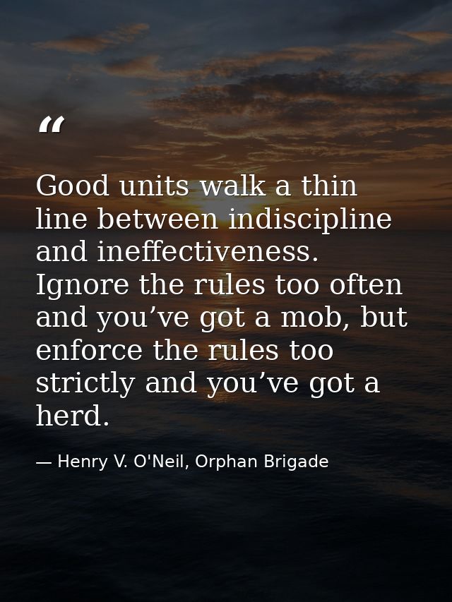 Good units walk a thin line between indiscipline and ineffectiveness. Ignore the rules too often and you’ve got a mob, b — Henry V. O'Neil, Orphan Brigade