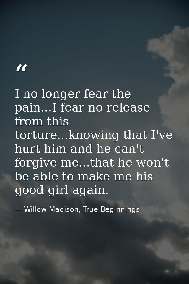 I no longer fear the pain...I fear no release from this torture...knowing that I've hurt him and he can't forgive me...t — Willow Madison, True Beginnings