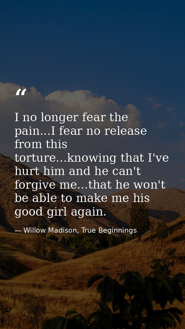 I no longer fear the pain...I fear no release from this torture...knowing that I've hurt him and he can't forgive me...t — Willow Madison, True Beginnings