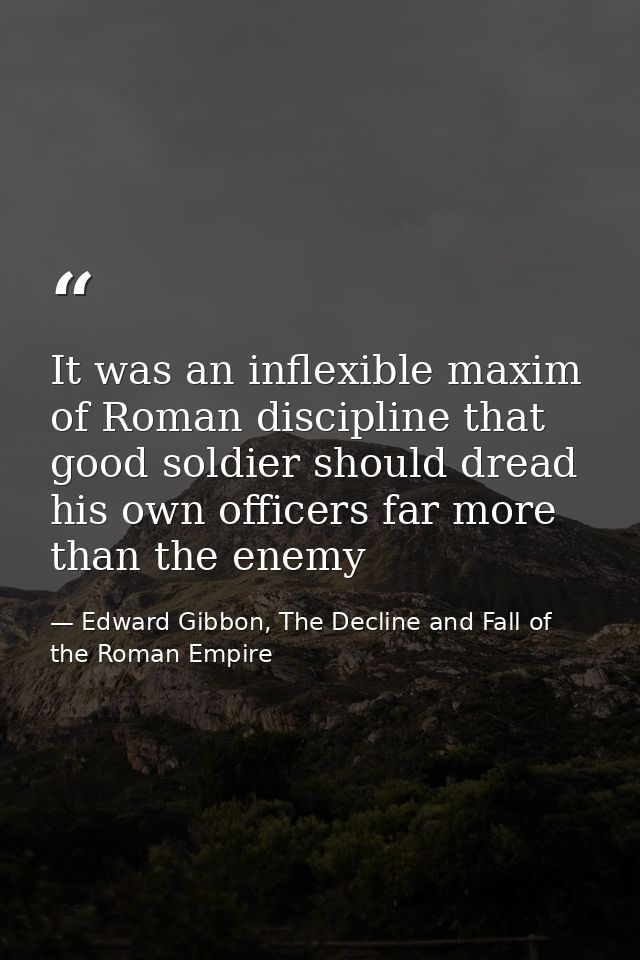 It was an inflexible maxim of Roman discipline that good soldier should dread his own officers far more than the enemy — Edward Gibbon, The Decline and Fall of the Roman Empire