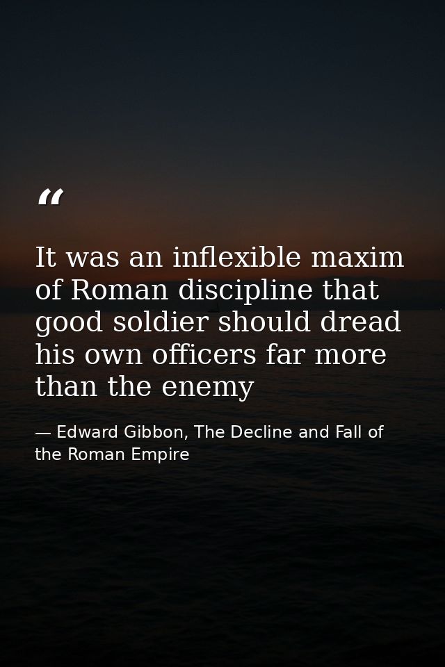 It was an inflexible maxim of Roman discipline that good soldier should dread his own officers far more than the enemy — Edward Gibbon, The Decline and Fall of the Roman Empire