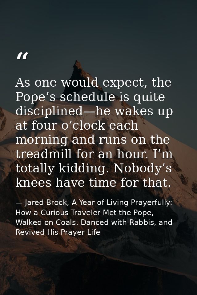 As one would expect, the Pope’s schedule is quite disciplined—he wakes up at four o’clock each morning and runs on the t — Jared Brock, A Year of Living Prayerfully: How a Curious Traveler Met the Pope, Walked on Coals, Danced with Rabbis, and Revived His Prayer Life