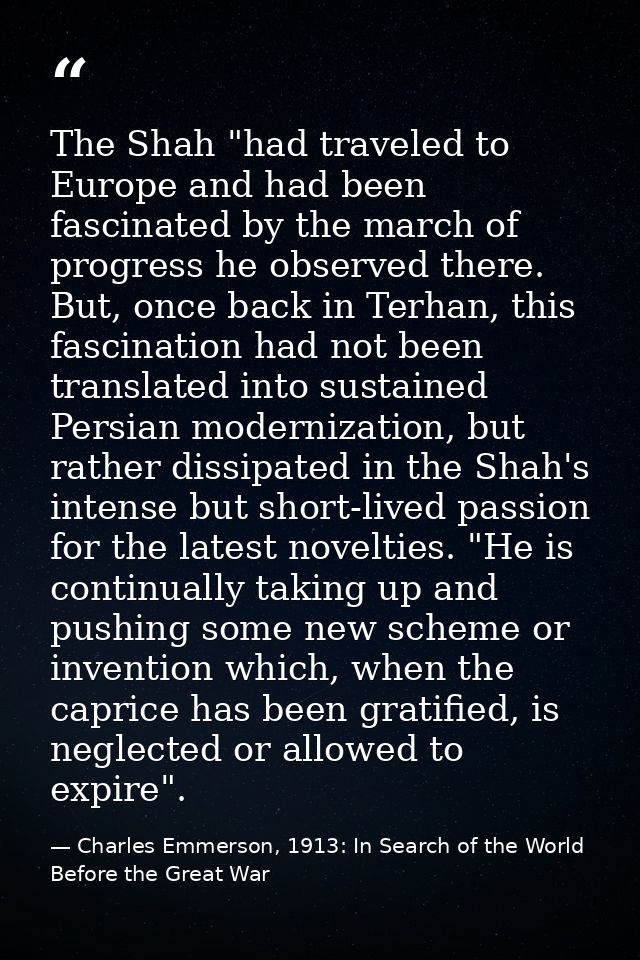 The Shah "had traveled to Europe and had been fascinated by the march of progress he observed there. But, once back in T — Charles Emmerson, 1913: In Search of the World Before the Great War