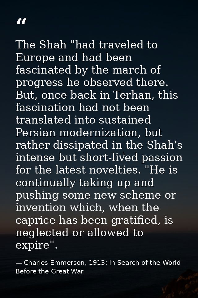 The Shah "had traveled to Europe and had been fascinated by the march of progress he observed there. But, once back in T — Charles Emmerson, 1913: In Search of the World Before the Great War