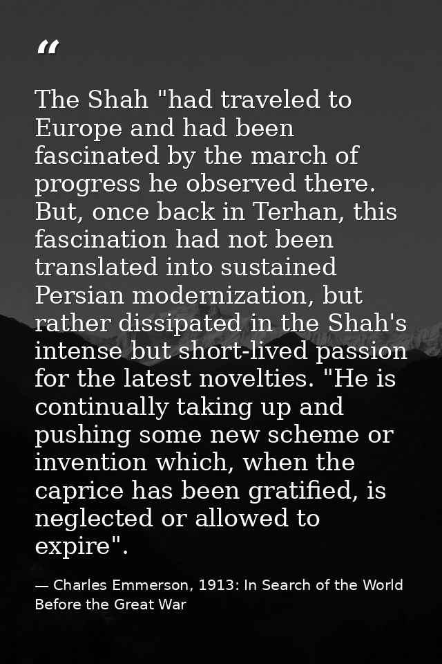 The Shah "had traveled to Europe and had been fascinated by the march of progress he observed there. But, once back in T — Charles Emmerson, 1913: In Search of the World Before the Great War