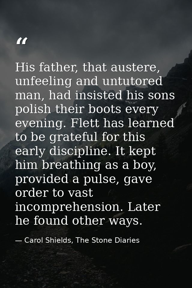 His father, that austere, unfeeling and untutored man, had insisted his sons polish their boots every evening. Flett has — Carol Shields, The Stone Diaries