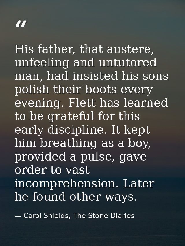 His father, that austere, unfeeling and untutored man, had insisted his sons polish their boots every evening. Flett has — Carol Shields, The Stone Diaries