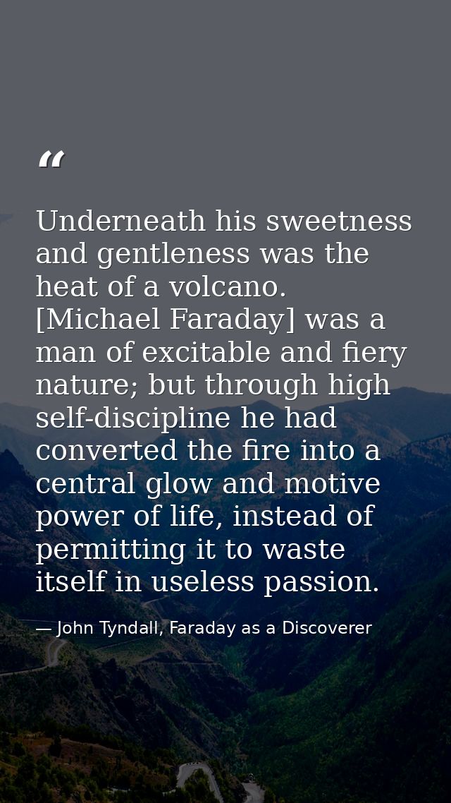 Underneath his sweetness and gentleness was the heat of a volcano. [Michael Faraday] was a man of excitable and fiery na — John Tyndall, Faraday as a Discoverer
