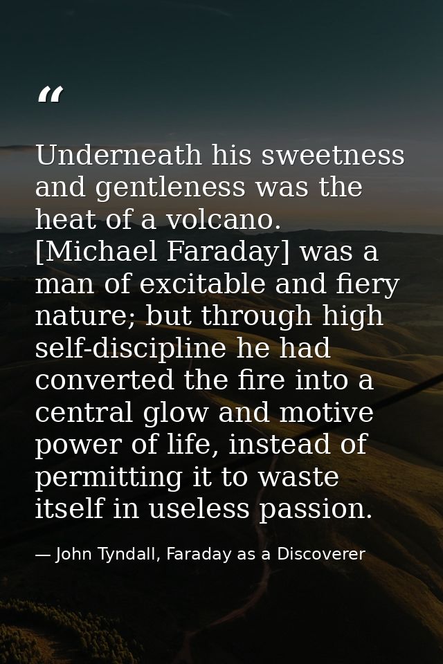 Underneath his sweetness and gentleness was the heat of a volcano. [Michael Faraday] was a man of excitable and fiery na — John Tyndall, Faraday as a Discoverer
