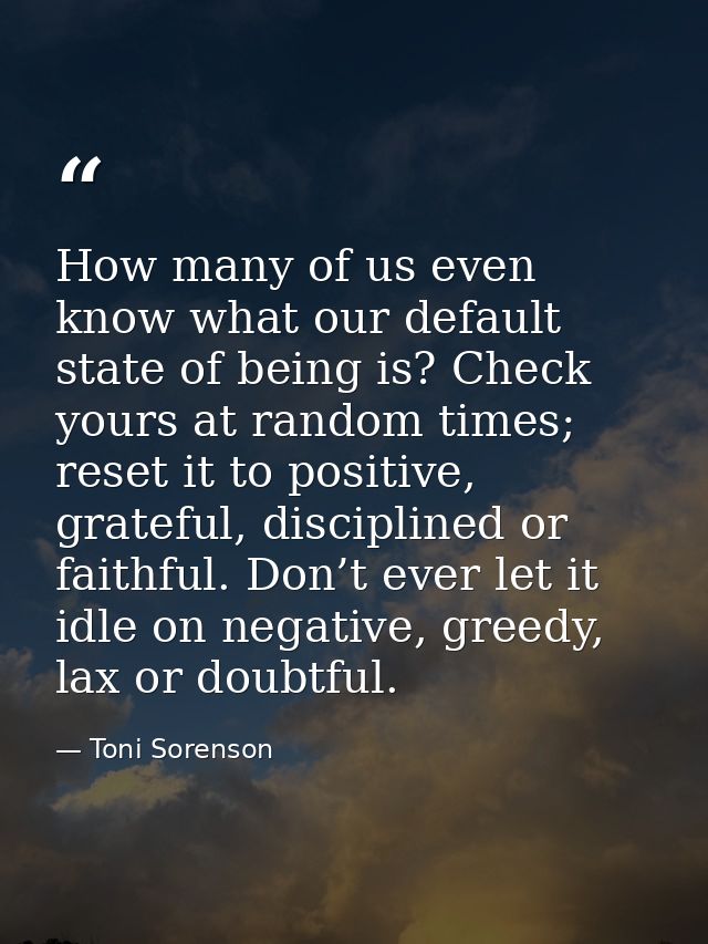 How many of us even know what our default state of being is? Check yours at random times; reset it to positive, grateful — Toni Sorenson