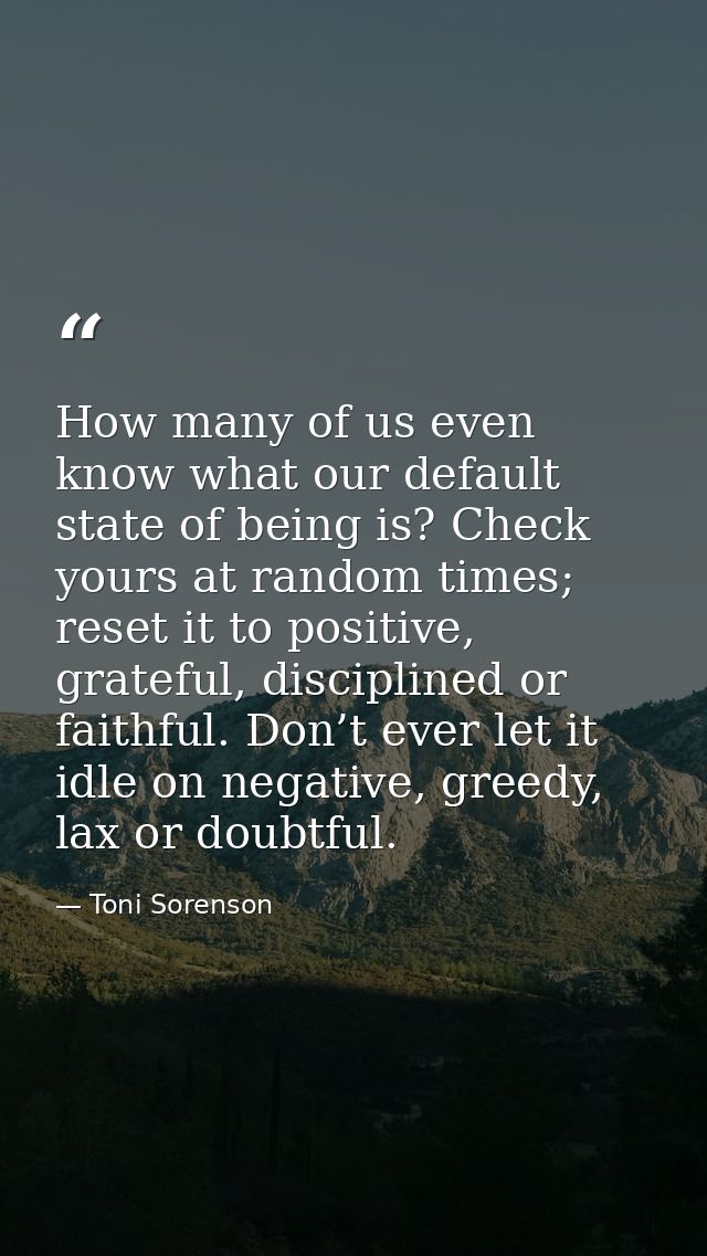 How many of us even know what our default state of being is? Check yours at random times; reset it to positive, grateful — Toni Sorenson