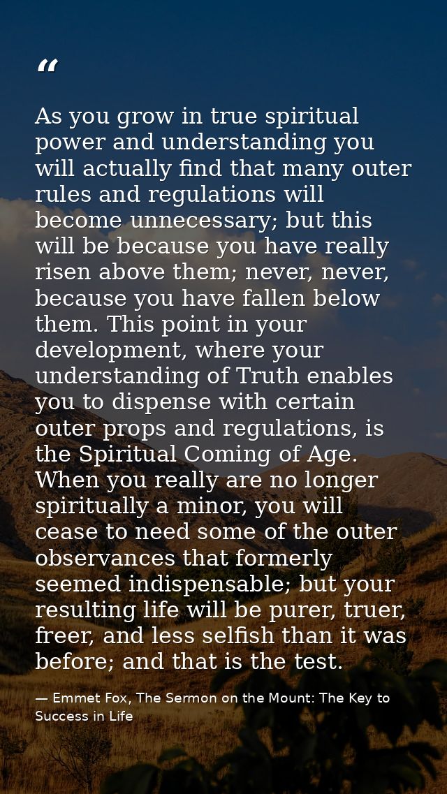 As you grow in true spiritual power and understanding you will actually find that many outer rules and regulations will  — Emmet Fox, The Sermon on the Mount: The Key to Success in Life