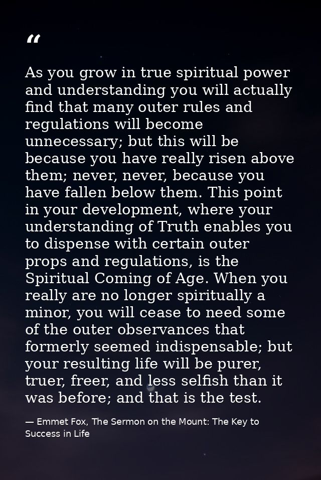 As you grow in true spiritual power and understanding you will actually find that many outer rules and regulations will  — Emmet Fox, The Sermon on the Mount: The Key to Success in Life