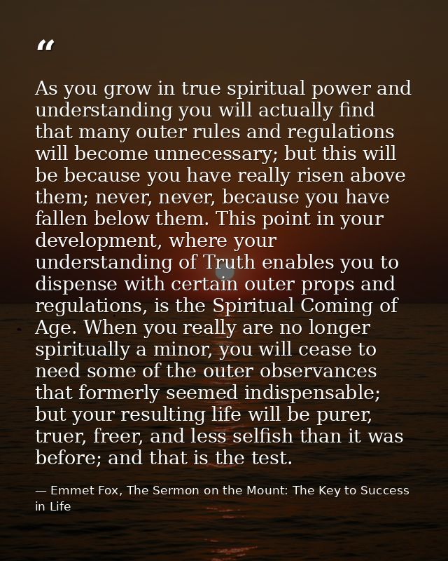 As you grow in true spiritual power and understanding you will actually find that many outer rules and regulations will  — Emmet Fox, The Sermon on the Mount: The Key to Success in Life