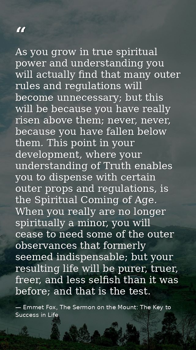 As you grow in true spiritual power and understanding you will actually find that many outer rules and regulations will  — Emmet Fox, The Sermon on the Mount: The Key to Success in Life