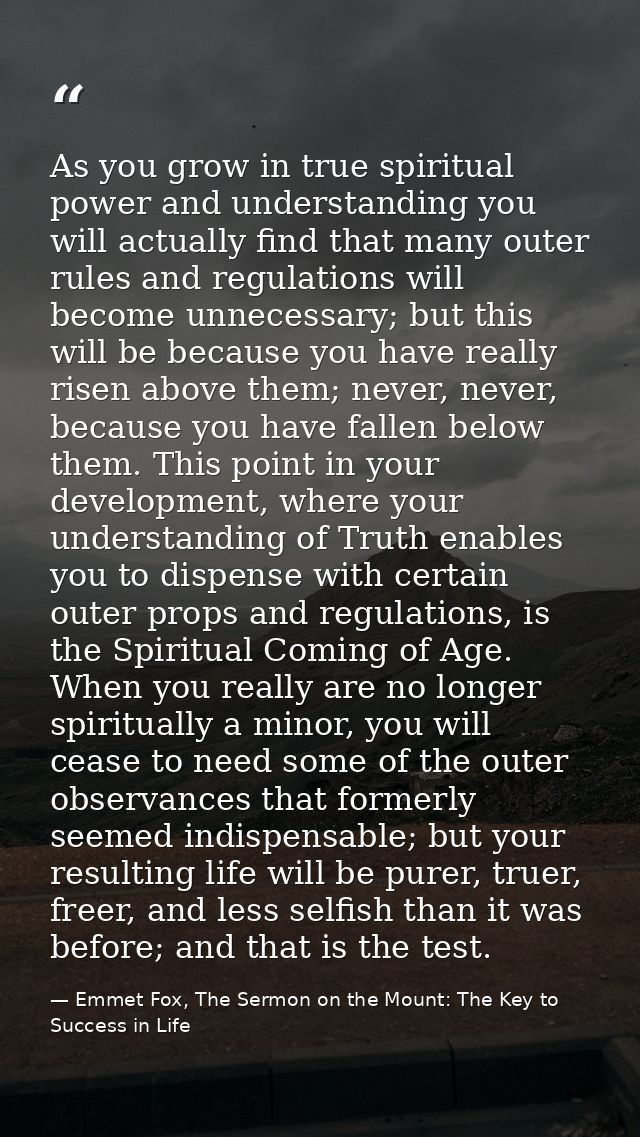 As you grow in true spiritual power and understanding you will actually find that many outer rules and regulations will  — Emmet Fox, The Sermon on the Mount: The Key to Success in Life